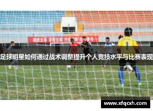 足球明星如何通过战术调整提升个人竞技水平与比赛表现